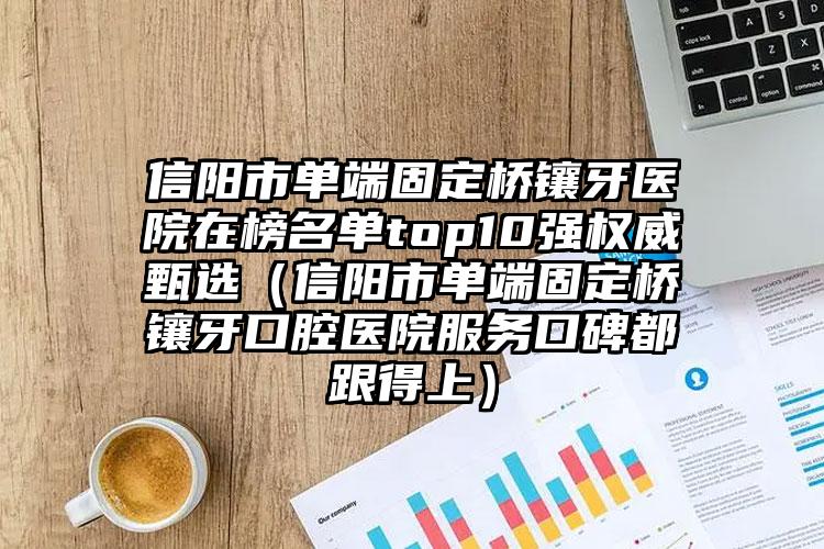 信阳市单端固定桥镶牙医院在榜名单top10强权威甄选（信阳市单端固定桥镶牙口腔医院服务口碑都跟得上）