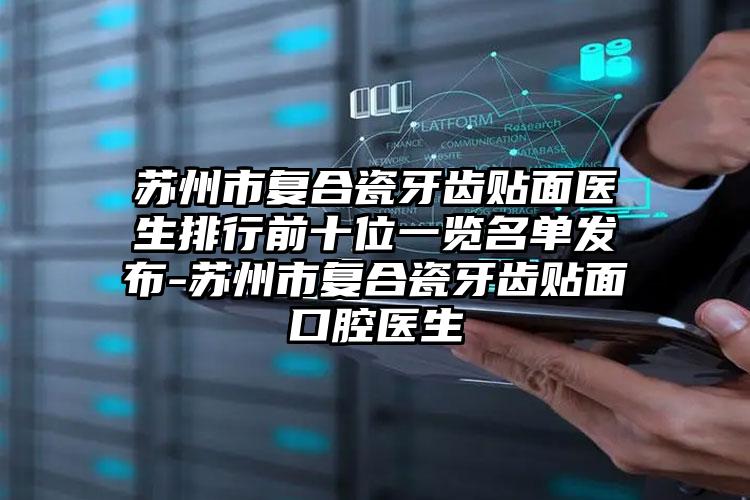 苏州市复合瓷牙齿贴面医生排行前十位一览名单发布-苏州市复合瓷牙齿贴面口腔医生