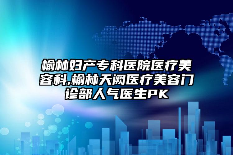 榆林妇产专科医院医疗美容科,榆林天阙医疗美容门诊部人气医生PK