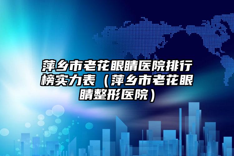 萍乡市老花眼睛医院排行榜实力表（萍乡市老花眼睛整形医院）