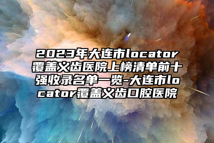 2023年大连市locator覆盖义齿医院上榜清单前十强收录名单一览-大连市locator覆盖义齿口腔医院