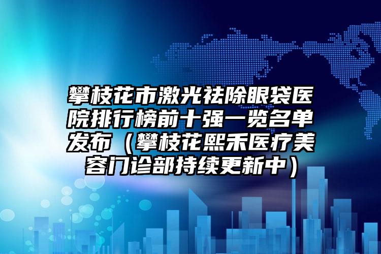 攀枝花市激光祛除眼袋医院排行榜前十强一览名单发布（攀枝花熙禾医疗美容门诊部持续更新中）