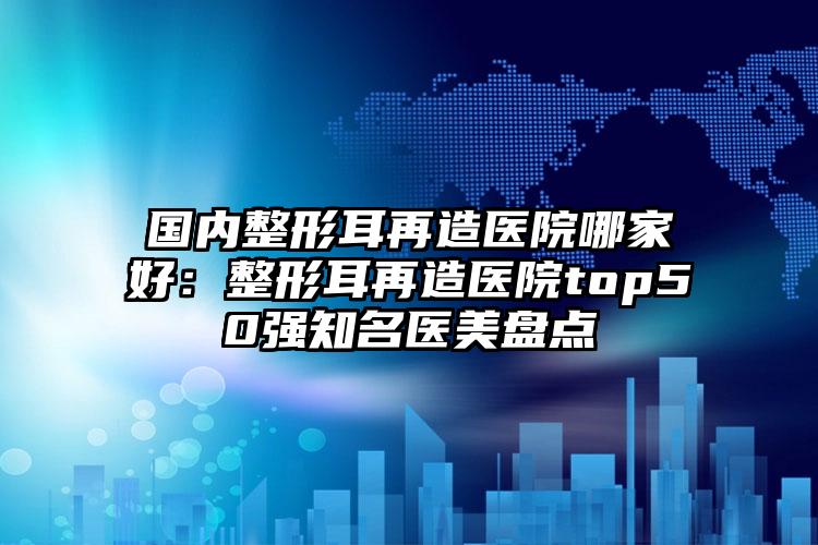 国内整形耳再造医院哪家好：整形耳再造医院top50强知名医美盘点