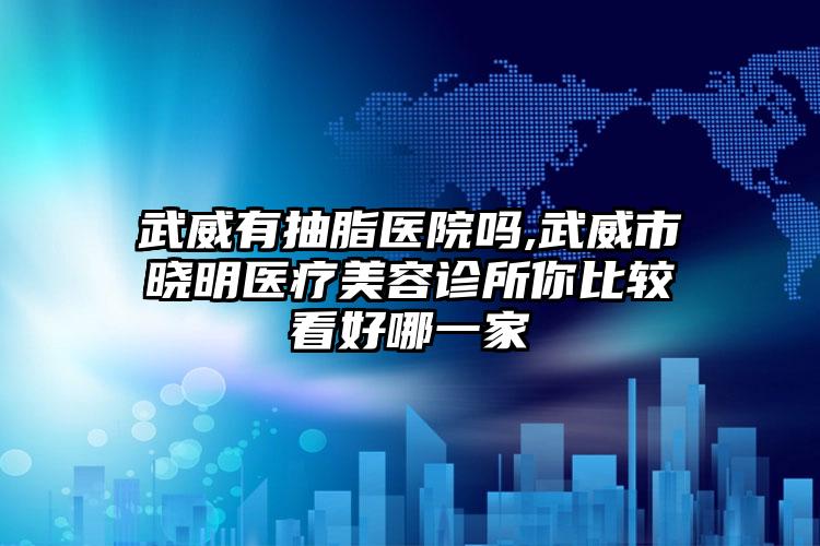 武威有抽脂医院吗,武威市晓明医疗美容诊所你比较看好哪一家