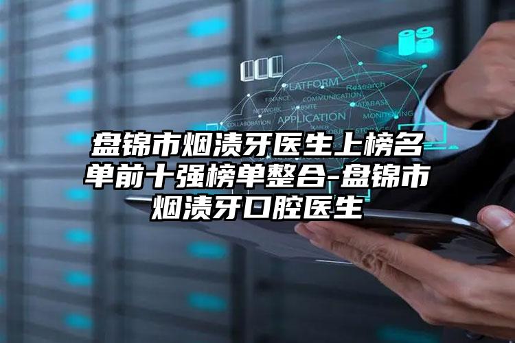 盘锦市烟渍牙医生上榜名单前十强榜单整合-盘锦市烟渍牙口腔医生