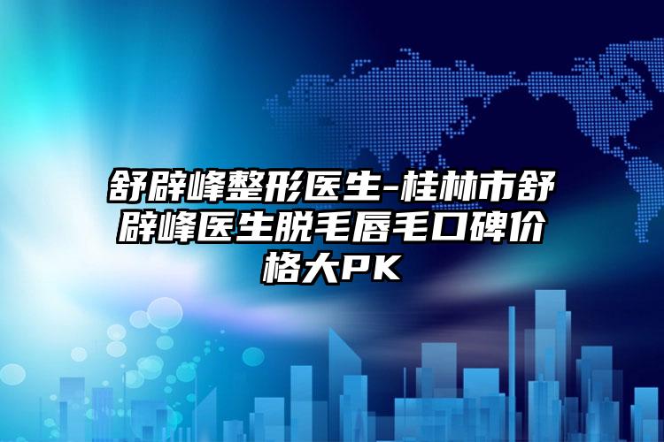 舒辟峰整形医生-桂林市舒辟峰医生脱毛唇毛口碑价格大PK