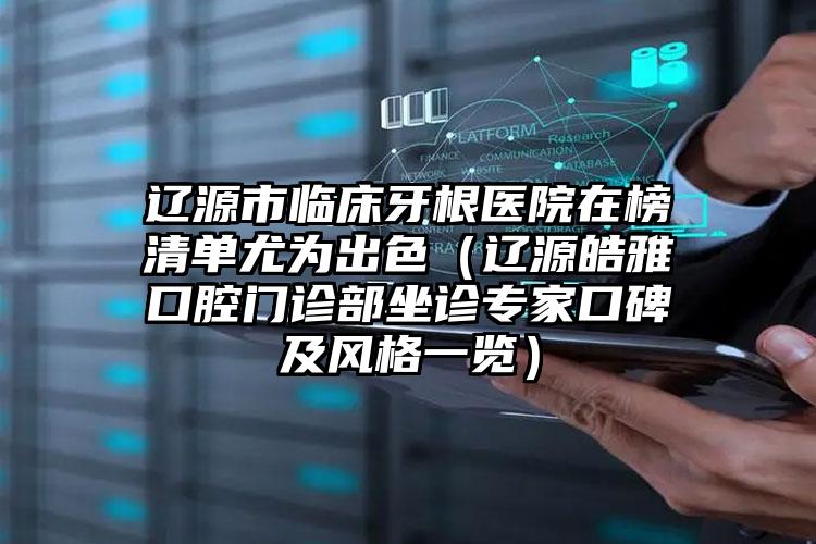 辽源市临床牙根医院在榜清单尤为出色（辽源皓雅口腔门诊部坐诊专家口碑及风格一览）