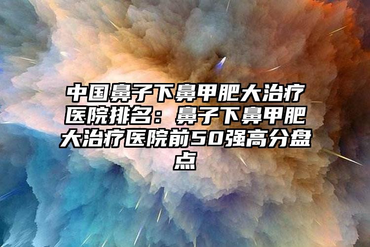 中国鼻子下鼻甲肥大治疗医院排名：鼻子下鼻甲肥大治疗医院前50强高分盘点