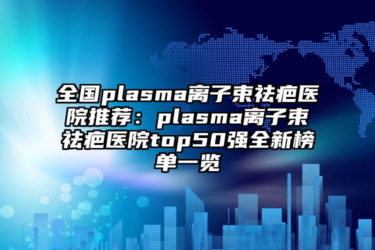 全国plasma离子束祛疤医院推荐：plasma离子束祛疤医院top50强全新榜单一览
