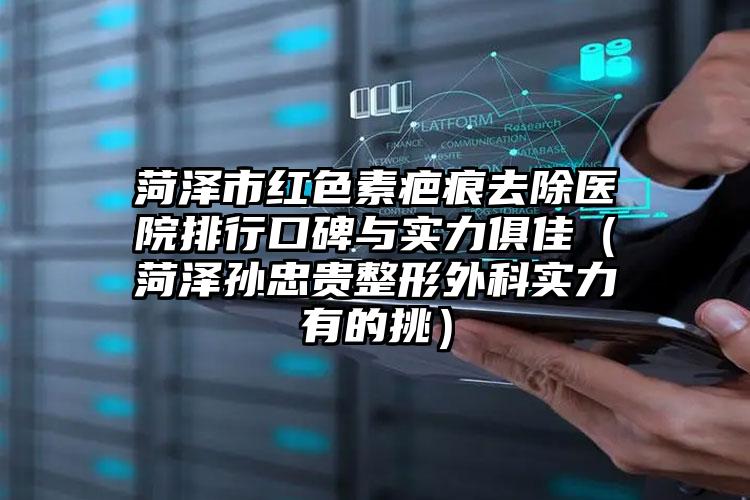 菏泽市红色素疤痕去除医院排行口碑与实力俱佳（菏泽孙忠贵整形外科实力有的挑）