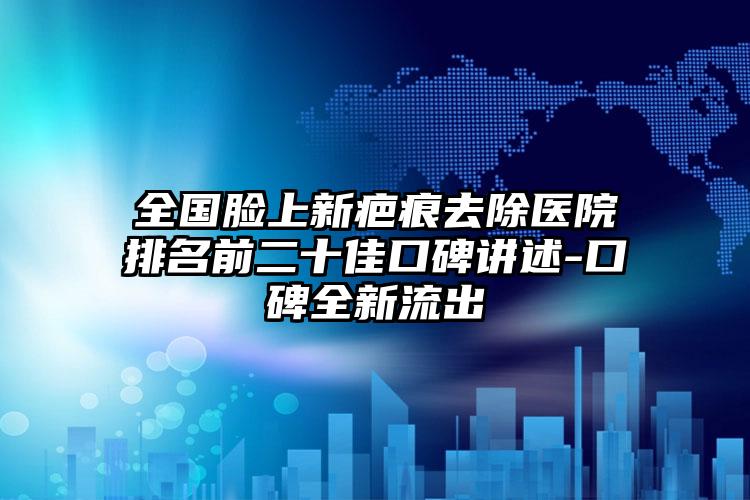 全国脸上新疤痕去除医院排名前二十佳口碑讲述-口碑全新流出