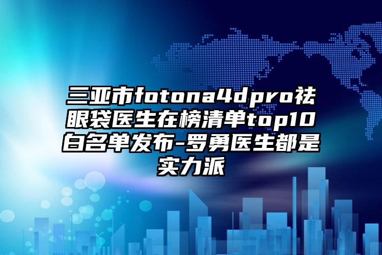 三亚市fotona4dpro祛眼袋医生在榜清单top10白名单发布-罗勇医生都是实力派