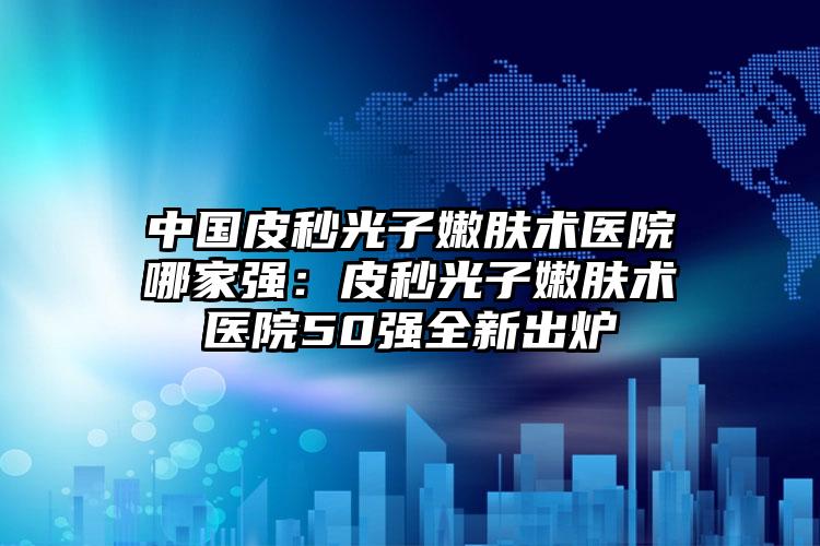 中国皮秒光子嫩肤术医院哪家强：皮秒光子嫩肤术医院50强全新出炉