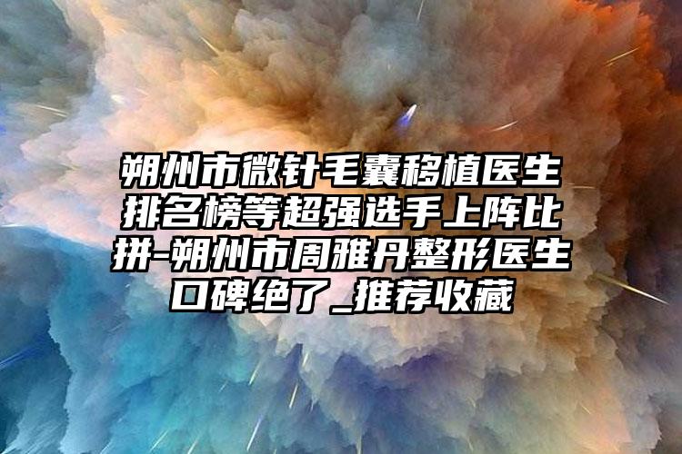 朔州市微针毛囊移植医生排名榜等超强选手上阵比拼-朔州市周雅丹整形医生口碑绝了_推荐收藏