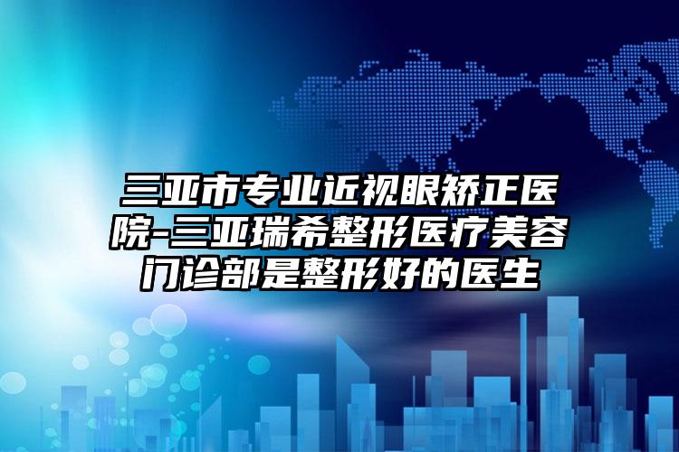 三亚市专业近视眼矫正医院-三亚瑞希整形医疗美容门诊部是整形好的医生