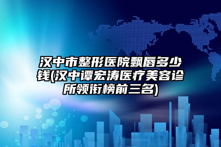 汉中市整形医院飘唇多少钱(汉中谭宏涛医疗美容诊所领衔榜前三名)