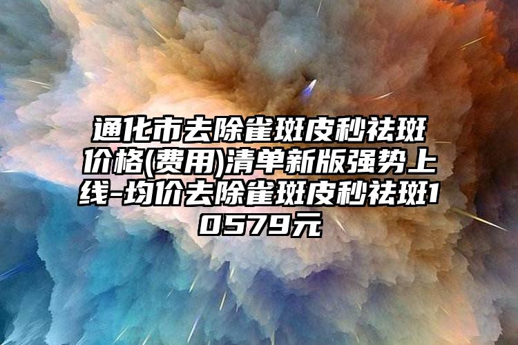 通化市去除雀斑皮秒祛斑价格(费用)清单新版强势上线-均价去除雀斑皮秒祛斑10579元