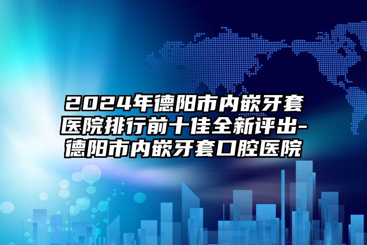 2024年德阳市内嵌牙套医院排行前十佳全新评出-德阳市内嵌牙套口腔医院