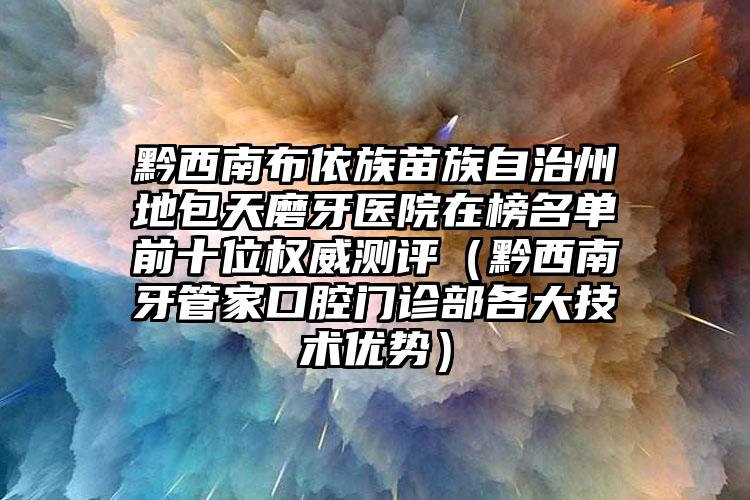 黔西南布依族苗族自治州地包天磨牙医院在榜名单前十位权威测评（黔西南牙管家口腔门诊部各大技术优势）