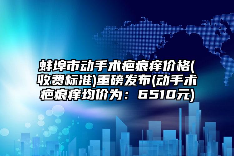 蚌埠市动手术疤痕痒价格(收费标准)重磅发布(动手术疤痕痒均价为：6510元)