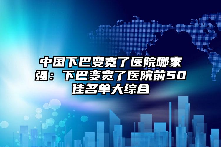 中国下巴变宽了医院哪家强：下巴变宽了医院前50佳名单大综合