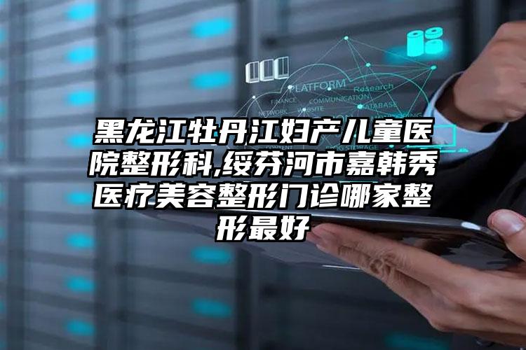 黑龙江牡丹江妇产儿童医院整形科,绥芬河市嘉韩秀医疗美容整形门诊哪家整形最好