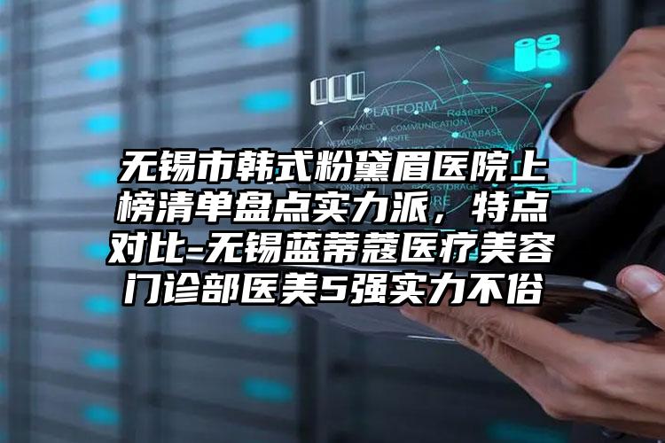 无锡市韩式粉黛眉医院上榜清单盘点实力派，特点对比-无锡蓝蒂蔻医疗美容门诊部医美5强实力不俗