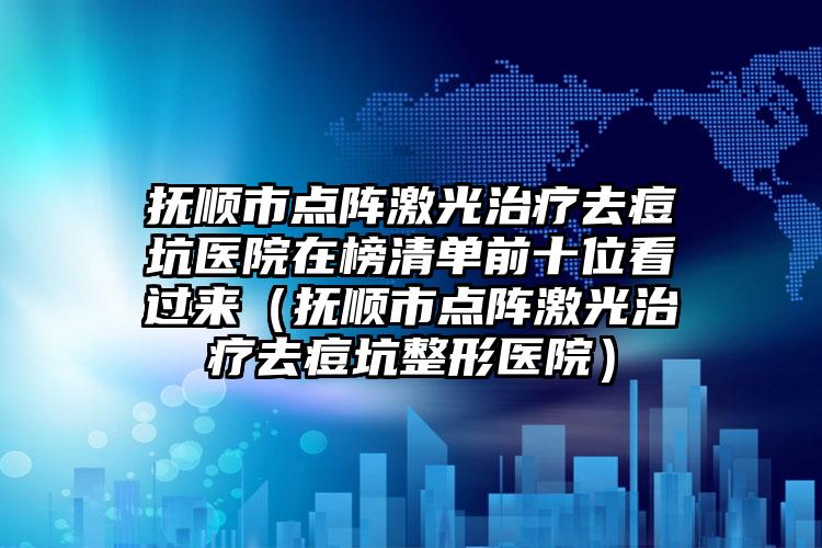 抚顺市点阵激光治疗去痘坑医院在榜清单前十位看过来（抚顺市点阵激光治疗去痘坑整形医院）