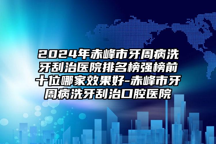 2024年赤峰市牙周病洗牙刮治医院排名榜强榜前十位哪家效果好-赤峰市牙周病洗牙刮治口腔医院