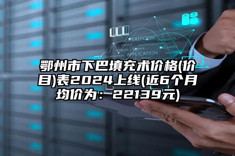 鄂州市下巴填充术价格(价目)表2024上线(近6个月均价为：22139元)