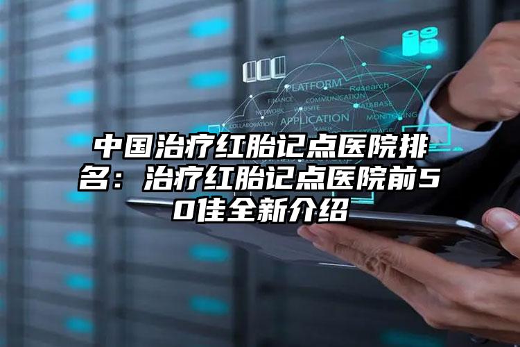 中国治疗红胎记点医院排名：治疗红胎记点医院前50佳全新介绍