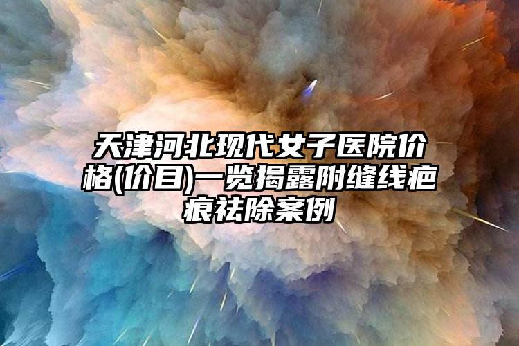 天津河北现代女子医院价格(价目)一览揭露附缝线疤痕祛除案例
