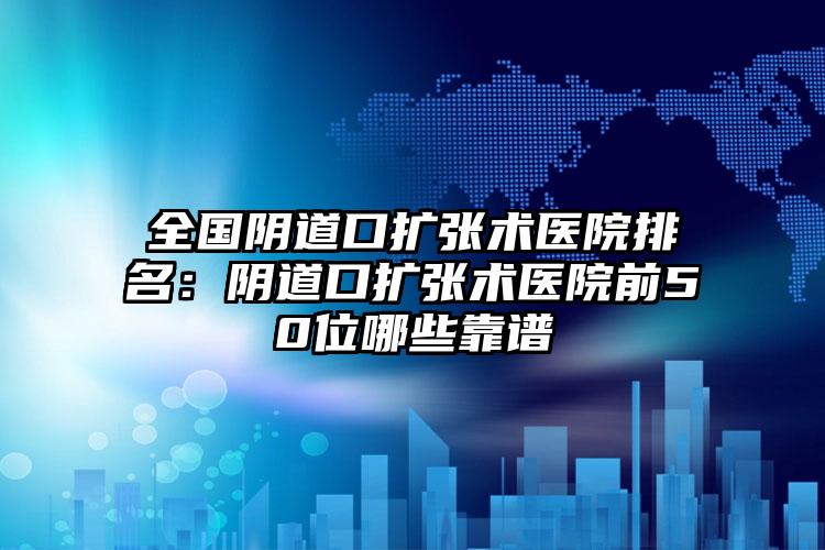 全国阴道口扩张术医院排名：阴道口扩张术医院前50位哪些靠谱