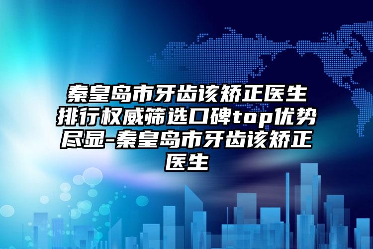 秦皇岛市牙齿该矫正医生排行权威筛选口碑top优势尽显-秦皇岛市牙齿该矫正医生
