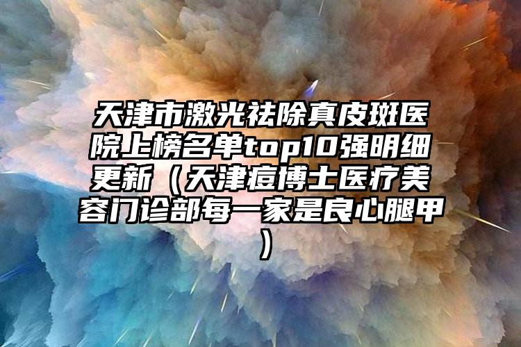 天津市激光祛除真皮斑医院上榜名单top10强明细更新（天津痘博士医疗美容门诊部每一家是良心腿甲）