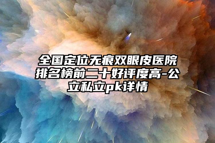 全国定位无痕双眼皮医院排名榜前二十好评度高-公立私立pk详情