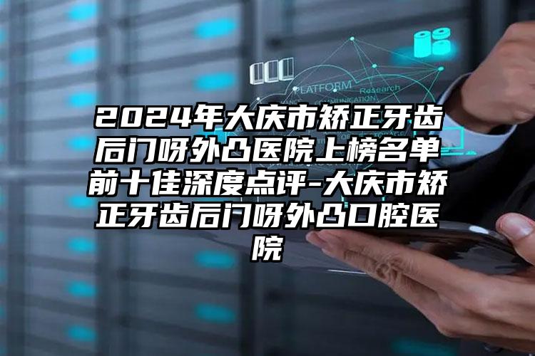 2024年大庆市矫正牙齿后门呀外凸医院上榜名单前十佳深度点评-大庆市矫正牙齿后门呀外凸口腔医院