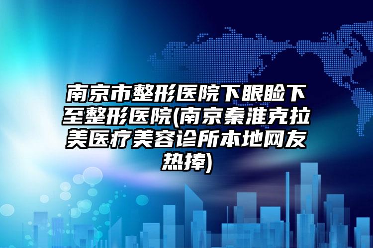 南京市整形医院下眼睑下至整形医院(南京秦淮克拉美医疗美容诊所本地网友热捧)