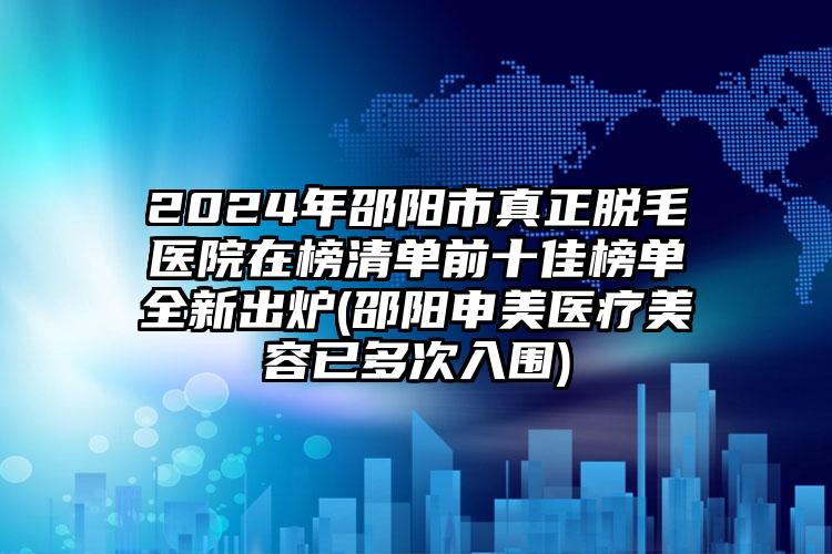 2024年邵阳市真正脱毛医院在榜清单前十佳榜单全新出炉(邵阳申美医疗美容已多次入围)
