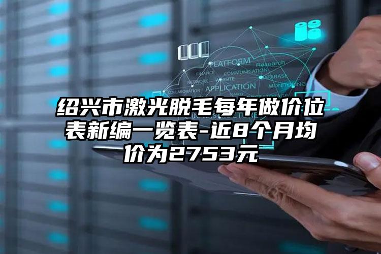 绍兴市激光脱毛每年做价位表新编一览表-近8个月均价为2753元