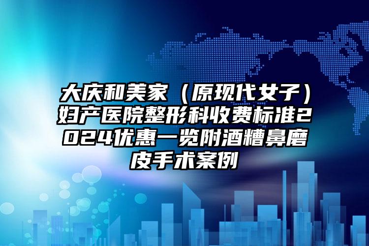 大庆和美家（原现代女子）妇产医院整形科收费标准2024优惠一览附酒糟鼻磨皮手术案例