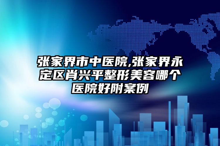 张家界市中医院,张家界永定区肖兴平整形美容哪个医院好附案例