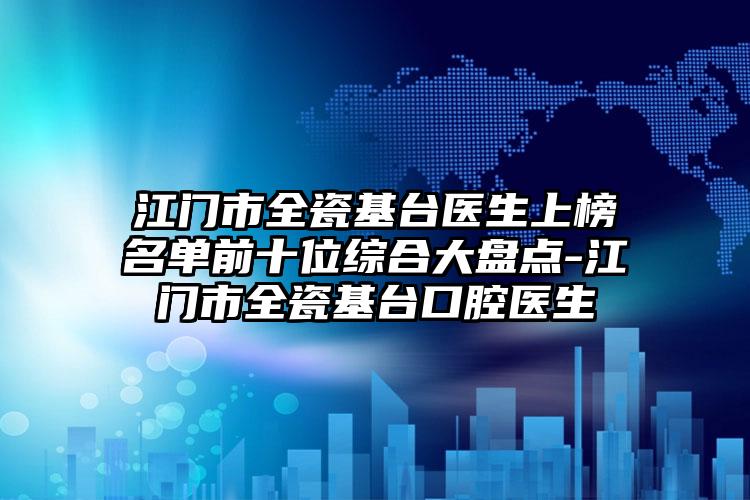江门市全瓷基台医生上榜名单前十位综合大盘点-江门市全瓷基台口腔医生