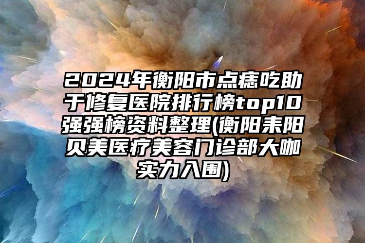 2024年衡阳市点痣吃助于修复医院排行榜top10强强榜资料整理(衡阳耒阳贝美医疗美容门诊部大咖实力入围)