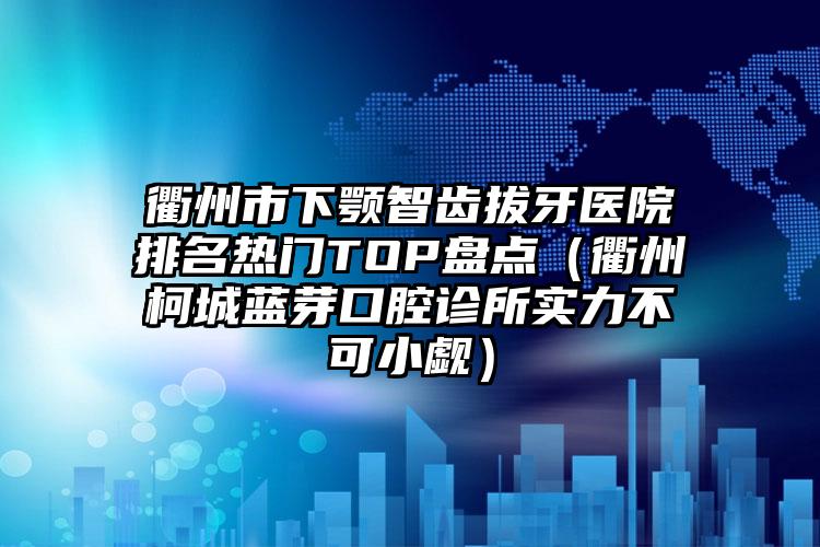 衢州市下颚智齿拔牙医院排名热门TOP盘点（衢州柯城蓝芽口腔诊所实力不可小觑）