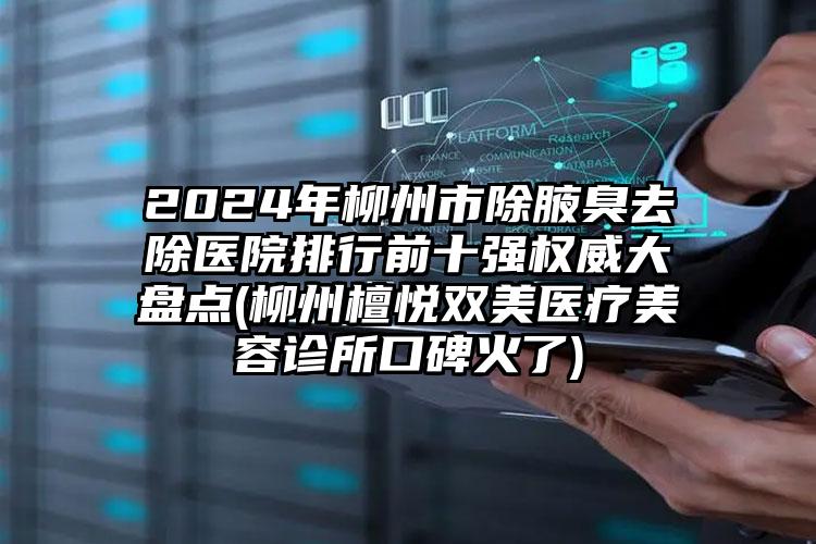 2024年柳州市除腋臭去除医院排行前十强权威大盘点(柳州檀悦双美医疗美容诊所口碑火了)