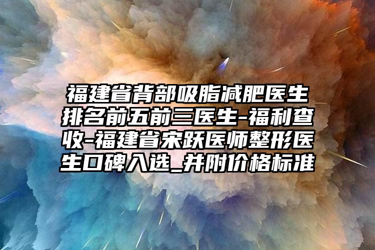 福建省背部吸脂减肥医生排名前五前三医生-福利查收-福建省宋跃医师整形医生口碑入选_并附价格标准