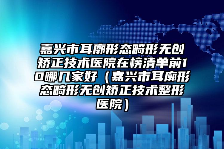 嘉兴市耳廓形态畸形无创矫正技术医院在榜清单前10哪几家好（嘉兴市耳廓形态畸形无创矫正技术整形医院）