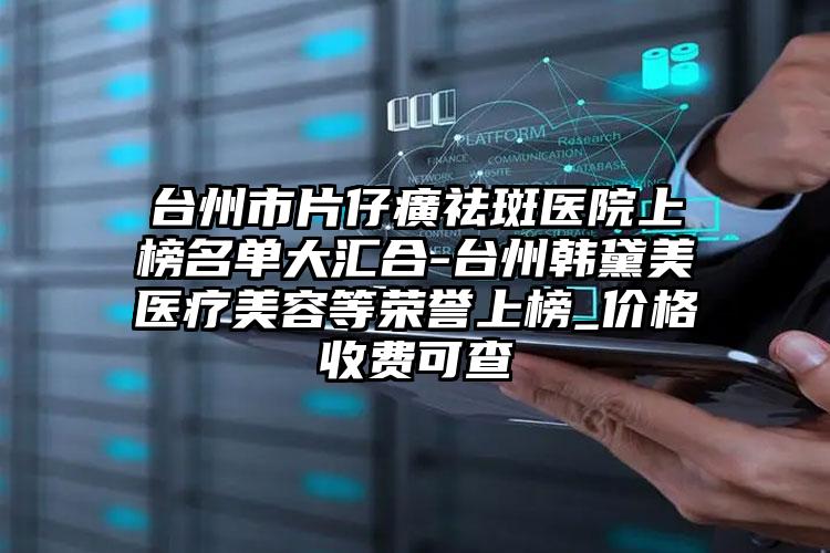 台州市片仔癀祛斑医院上榜名单大汇合-台州韩黛美医疗美容等荣誉上榜_价格收费可查