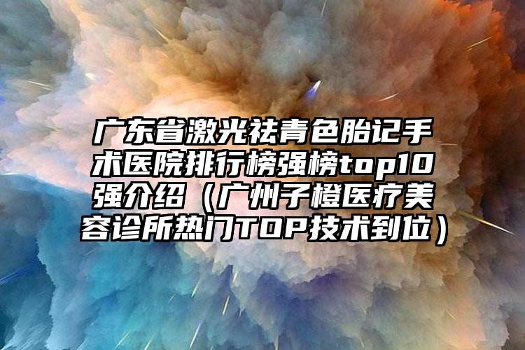 广东省激光祛青色胎记手术医院排行榜强榜top10强介绍（广州子橙医疗美容诊所热门TOP技术到位）